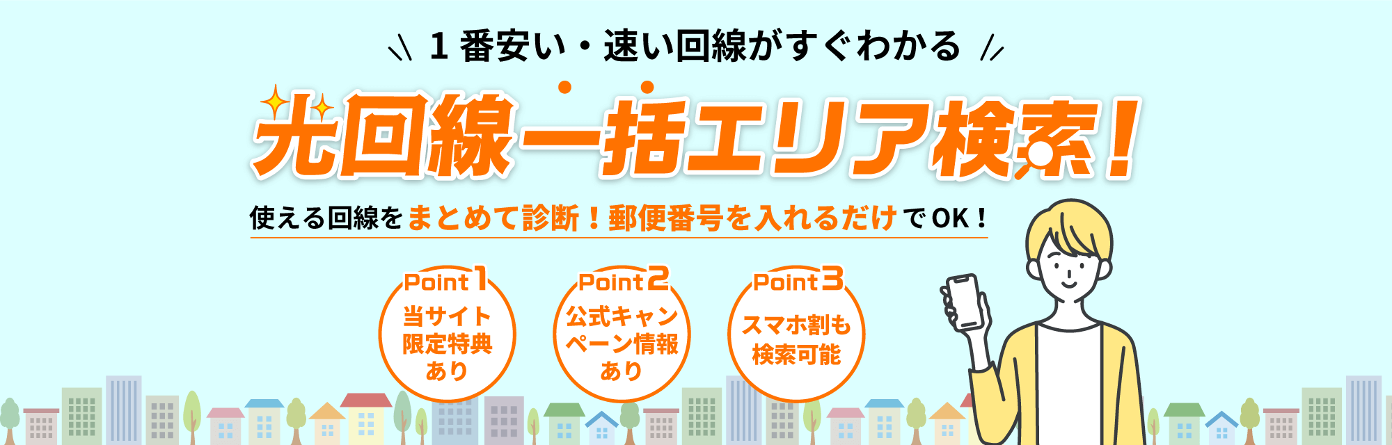 1番安い・速い回線がすぐわかる　光回線一括エリア検索！　使える回線をまとめて診断! 郵便番号を入れるだけでOK！　Point1 当サイト限定特典あり　Point2 公式キャンペーン情報あり　Point3 スマホ割も検索可能