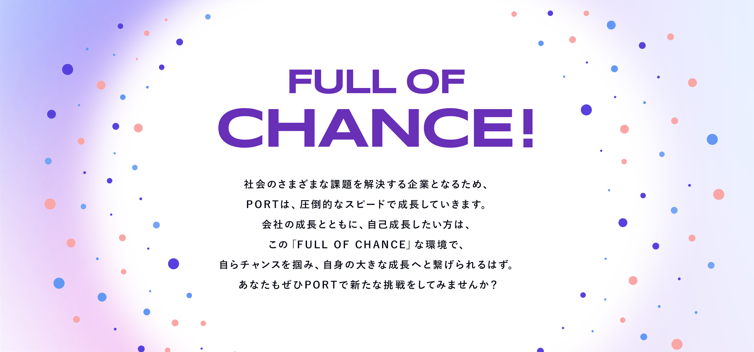 Full of chance! 社会のさまざまな課題を解決する企業となるため、PORTは、圧倒的なスピードで成長していきます。会社の成長とともに、自己成長したい方は、この「Full of Chance」な環境で、自らチャンスを掴み、自身の大きな成長へと繋げられるはず。あなたもぜひPORTで新たな挑戦をしてみませんか？